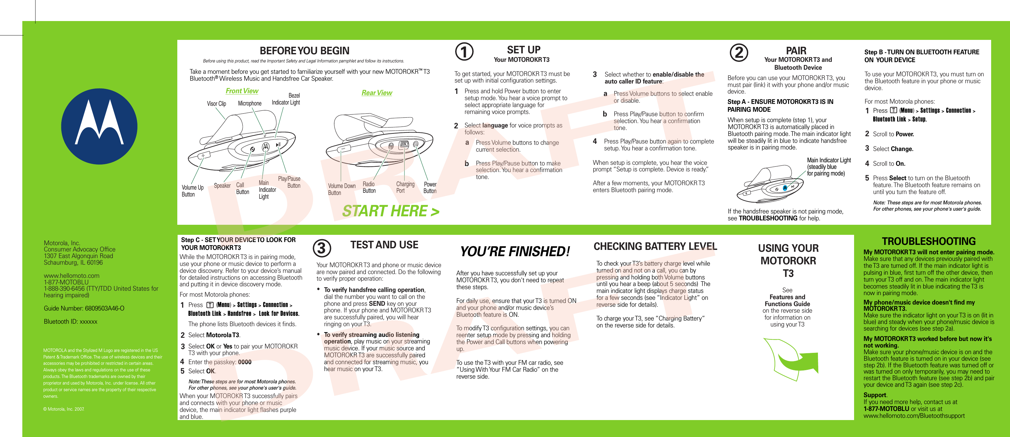 MOTOROLA and the Stylized M Logo are registered in the US Patent &amp; Trademark Office. The use of wireless devices and their accessories may be prohibited or restricted in certain areas. Always obey the laws and regulations on the use of these products. The Bluetooth trademarks are owned by their proprietor and used by Motorola, Inc. under license. All other product or service names are the property of their respective owners.  © Motorola, Inc. 2007.Motorola, Inc.Consumer Advocacy Office1307 East Algonquin RoadSchaumburg, IL 60196www.hellomoto.com1-877-MOTOBLU1-888-390-6456 (TTY/TDD United States for hearing impaired)Guide Number: 6809503A46-OBluetooth ID: xxxxxxTEST AND USEBefore using this product, read the Important Safety and Legal Information pamphlet and follow its instructions.Take a moment before you get started to familiarize yourself with your new MOTOROKR™ T3 Bluetooth® Wireless Music and Handsfree Car Speaker.BEFORE YOU BEGIN1SET UPSTART HERE &gt;12To get started, your MOTOROKR T3 must be set up with initial configuration settings.Press and hold Power button to enter setup mode. You hear a voice prompt to select appropriate language for remaining voice prompts.Select language for voice prompts as follows:Press Volume buttons to change current selection.Press Play/Pause button to make selection. You hear a confirmation tone.3Select whether to enable/disable the auto caller ID feature:Press Volume buttons to select enable or disable.Press Play/Pause button to confirm selection. You hear a confirmation tone.4When setup is complete, you hear the voice prompt “Setup is complete. Device is ready.” After a few moments, your MOTOROKR T3 enters Bluetooth pairing mode.ababPress       (Menu) &gt; Settings &gt; Connection &gt; Bluetooth Link &gt; Setup.Scroll to Power.Select Change.Scroll to On.Press Select to turn on the Bluetooth feature. The Bluetooth feature remains on until you turn the feature off.Note:  These steps are for most Motorola phones. For other phones, see your phone&apos;s user&apos;s guide.To use your MOTOROKR T3, you must turn on the Bluetooth feature in your phone or music device.For most Motorola phones:MYour MOTOROKR T3123452PAIRYour MOTOROKR T3 and Bluetooth DeviceBefore you can use your MOTOROKR T3, you must pair (link) it with your phone and/or music device.Step A - ENSURE MOTOROKR T3 IS IN PAIRING MODEWhen setup is complete (step 1), your MOTOROKR T3 is automatically placed in Bluetooth pairing mode. The main indicator light will be steadily lit in blue to indicate handsfree speaker is in pairing mode.If the handsfree speaker is not pairing mode, see TROUBLESHOOTING for help.Step C - SET YOUR DEVICE TO LOOK FOR YOUR MOTOROKR T3Step B - TURN ON BLUETOOTH FEATURE ON  YOUR DEVICE While the MOTOROKR T3 is in pairing mode, use your phone or music device to perform a device discovery. Refer to your device’s manual for detailed instructions on accessing Bluetooth and putting it in device discovery mode.For most Motorola phones:34512Press        (Menu) &gt; Settings &gt; Connection &gt; Bluetooth Link &gt; Handsfree &gt;  Look for Devices. The phone lists Bluetooth devices it finds.Select Motorola T3.Select OK or Yes to pair your MOTOROKR T3 with your phone.Enter the passkey: 0000Select OK.Note: These steps are for most Motorola phones. For other phones, see your phone&apos;s user&apos;s guide. When your MOTOROKR T3 successfully pairs and connects with your phone or music device, the main indicator light flashes purple and blue.MYour MOTOROKR T3 and phone or music device are now paired and connected. Do the following to verify proper operation: Press Play/Pause button again to complete setup. You hear a confirmation tone.3●To verify handsfree calling operation, dial the number you want to call on the phone and press SEND key on your phone. If your phone and MOTOROKR T3  are successfully paired, you will hear ringing on your T3.To verify streaming audio listening operation, play music on your streaming music device. If your music source and MOTOROKR T3 are successfully paired and connected for streaming music, you hear music on your T3.  ●USING YOUR MOTOROKRT3SeeFeatures and Functions Guideon the reverse side for information onusing your T3My MOTOROKR T3 will not enter pairing mode.Make sure that any devices previously paired with the T3 are turned off. If the main indicator light is pulsing in blue, first turn off the other device, then turn your T3 off and on. The main indicator light becomes steadily lit in blue indicating the T3 is now in pairing mode. My phone/music device doesn&apos;t find my MOTOROKR T3.Make sure the indicator light on your T3 is on (lit in blue) and steady when your phone/music device is searching for devices (see step 2a).My MOTOROKR T3 worked before but now it&apos;s not working.Make sure your phone/music device is on and the Bluetooth feature is turned on in your device (see step 2b). If the Bluetooth feature was turned off or was turned on only temporarily, you may need to restart the Bluetooth feature (see step 2b) and pair your device and T3 again (see step 2c).Support.If you need more help, contact us at 1-877-MOTOBLU or visit us at www.hellomoto.com/BluetoothsupportTROUBLESHOOTINGYOU’RE FINISHED!After you have successfully set up your MOTOROKR T3, you don&apos;t need to repeat these steps. For daily use, ensure that your T3 is turned ON and your phone and/or music device’s Bluetooth feature is ON.To modify T3 configuration settings, you can reenter setup mode by pressing and holding the Power and Call buttons when powering up.To use the T3 with your FM car radio, see “Using With Your FM Car Radio” on the reverse side.CHECKING BATTERY LEVELTo check your T3’s battery charge level while turned on and not on a call, you can by pressing and holding both Volume buttons until you hear a beep (about 5 seconds)  The main indicator light displays charge status for a few seconds (see “Indicator Light” on reverse side for details).To charge your T3, see “Charging Battery” on the reverse side for details.Front View Rear ViewVolume UpButtonCallButtonPlay/PauseButtonMainIndicatorLightMicrophoneVisor ClipBezelIndicator LightSpeaker Volume DownButtonRadioButtonChargingPortPowerButtonMain Indicator Light(steadily bluefor pairing mode)DRAFTDRAFT