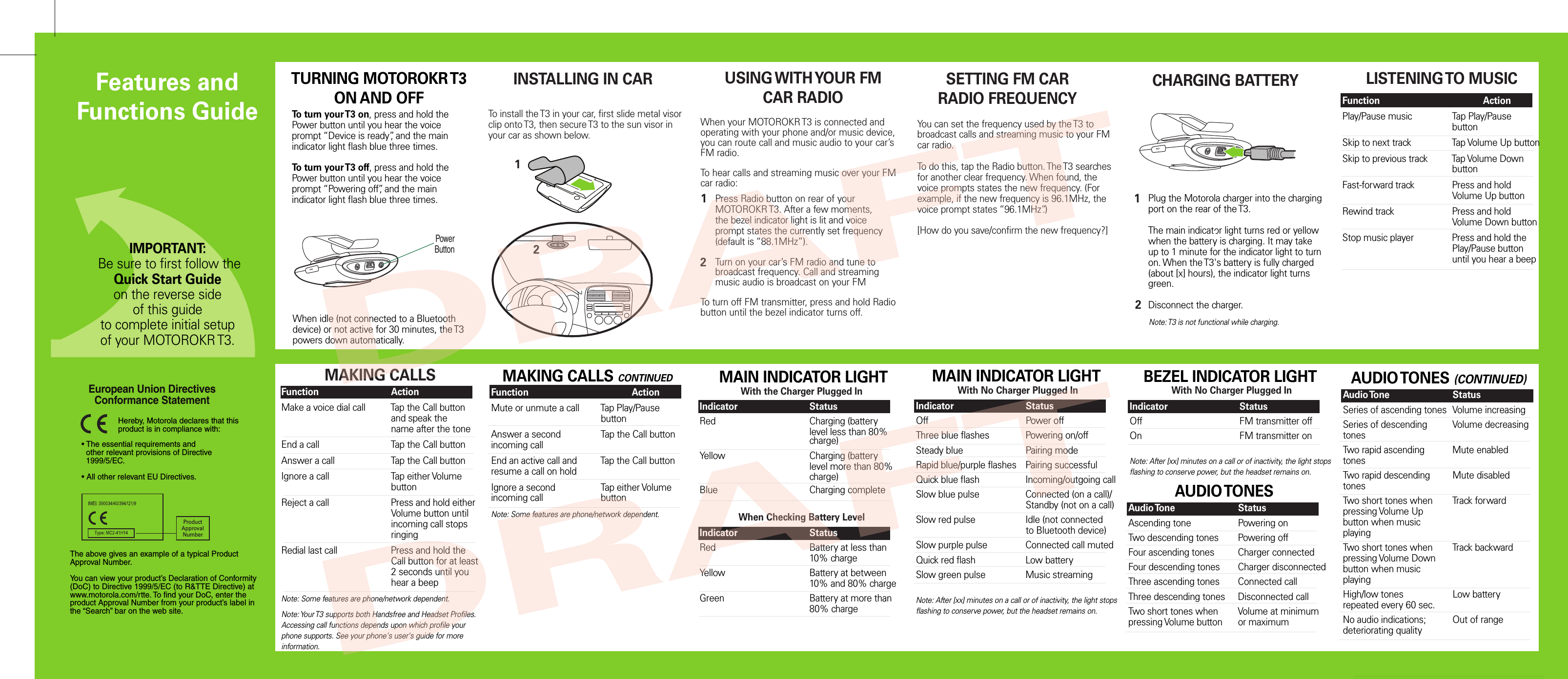 To install the T3 in your car, first slide metal visor clip onto T3, then secure T3 to the sun visor in your car as shown below.INSTALLING IN CAR SETTING FM CARRADIO FREQUENCYLISTENING TO MUSICMAKING CALLS• The essential requirements and  other relevant provisions of Directive  1999/5/EC.• All other relevant EU Directives.European Union Directives Conformance Statement ProductApprovalNumberThe above gives an example of a typical Product Approval Number.You can view your product’s Declaration of Conformity (DoC) to Directive 1999/5/EC (to R&amp;TTE Directive) at www.motorola.com/rtte. To find your DoC, enter the product Approval Number from your product’s label in the “Search” bar on the web site.Hereby, Motorola declares that this product is in compliance with:TURNING MOTOROKR T3ON AND OFFTo turn your T3 on, press and hold the Power button until you hear the voice prompt “Device is ready”, and the main indicator light flash blue three times. To turn your T3 off, press and hold the Power button until you hear the voice prompt “Powering off”, and the main indicator light flash blue three times.Function    ActionMake a voice dial call  Tap the Call button      and speak the        name after the toneEnd a call    Tap the Call buttonAnswer a call    Tap the Call buttonIgnore a call    Tap either Volume        buttonReject a call    Press and hold either       Volume button until        incoming call stops        ringing Redial last call    Press and hold the      Call button for at least        2 seconds until you      hear a beepNote: Some features are phone/network dependent.Note: Your T3 supports both Handsfree and Headset Profiles. Accessing call functions depends upon which profile your phone supports. See your phone&apos;s user&apos;s guide for more information. MAKING CALLS CONTINUEDFunction    ActionMute or unmute a call  Tap Play/Pause       buttonAnswer a second   Tap the Call button incoming callEnd an active call and  Tap the Call buttonresume a call on holdIgnore a second    Tap either Volume  incoming call    buttonNote: Some features are phone/network dependent.Function    ActionPlay/Pause music   Tap Play/Pause       buttonSkip to next track    Tap Volume Up buttonSkip to previous track   Tap Volume Down        buttonFast-forward track   Press and hold        Volume Up buttonRewind track    Press and hold        Volume Down buttonStop music player   Press and hold the        Play/Pause button        until you hear a beep CHARGING BATTERY MAIN INDICATOR LIGHTWith the Charger Plugged InIndicator    StatusRed      Charging (battery         level less than 80%        charge)Yellow      Charging (battery         level more than 80%        charge)Blue      Charging completeWhen Checking Battery LevelIndicator    StatusRed      Battery at less than        10% chargeYellow      Battery at between        10% and 80% chargeGreen      Battery at more than        80% chargeWith No Charger Plugged InIndicator    StatusOff      Power offThree blue flashes  Powering on/offSteady blue    Pairing modeRapid blue/purple flashes  Pairing successfulQuick blue flash    Incoming/outgoing callSlow blue pulse    Connected (on a call)/      Standby (not on a call)Slow red pulse    Idle (not connected      to Bluetooth device)Slow purple pulse   Connected call mutedQuick red flash    Low batterySlow green pulse   Music streaming Note: After [xx] minutes on a call or of inactivity, the light stops flashing to conserve power, but the headset remains on.   MAIN INDICATOR LIGHTWith No Charger Plugged InIndicator    StatusOff      FM transmitter offOn      FM transmitter onNote: After [xx] minutes on a call or of inactivity, the light stops flashing to conserve power, but the headset remains on.   BEZEL INDICATOR LIGHT AUDIO TONES (CONTINUED)Audio Tone    StatusSeries of ascending tones  Volume increasingSeries of descending   Volume decreasingtonesTwo rapid ascending   Mute enabledtonesTwo rapid descending  Mute disabledtonesTwo short tones when  Track forwardpressing Volume Up button when musicplayingTwo short tones when  Track backwardpressing Volume Downbutton when musicplayingHigh/low tones    Low batteryrepeated every 60 sec.No audio indications;  Out of rangedeteriorating qualityWhen idle (not connected to a Bluetooth device) or not active for 30 minutes, the T3 powers down automatically.Plug the Motorola charger into the charging port on the rear of the T3.The main indicator light turns red or yellow when the battery is charging. It may take up to 1 minute for the indicator light to turn on. When the T3&apos;s battery is fully charged (about [x] hours), the indicator light turns green.Disconnect the charger.12Note: T3 is not functional while charging.When your MOTOROKR T3 is connected and operating with your phone and/or music device, you can route call and music audio to your car’s FM radio.To hear calls and streaming music over your FM  car radio:USING WITH YOUR FMCAR RADIOPress Radio button on rear of your MOTOROKR T3. After a few moments, the bezel indicator light is lit and voice prompt states the currently set frequency (default is “88.1MHz”). Turn on your car’s FM radio and tune to broadcast frequency. Call and streaming music audio is broadcast on your FM 12To turn off FM transmitter, press and hold Radio button until the bezel indicator turns off.You can set the frequency used by the T3 to broadcast calls and streaming music to your FM car radio. To do this, tap the Radio button. The T3 searches for another clear frequency. When found, the voice prompts states the new frequency. (For example, if the new frequency is 96.1MHz, the voice prompt states “96.1MHz”.)[How do you save/confirm the new frequency?]  AUDIO TONESAudio Tone    StatusAscending tone    Powering onTwo descending tones  Powering offFour ascending tones  Charger connectedFour descending tones  Charger disconnectedThree ascending tones  Connected callThree descending tones  Disconnected callTwo short tones when  Volume at minimumpressing Volume button  or maximumIMPORTANT: Be sure to first follow theQuick Start Guideon the reverse side of this guideto complete initial setup of your MOTOROKR T3.Features and Functions GuidePowerButton12DRAFTDRAFT