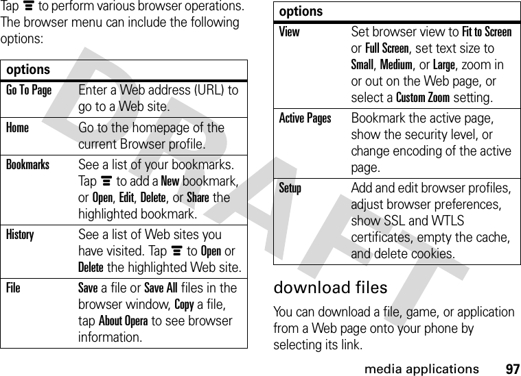 97media applicationsTapé to perform various browser operations. The browser menu can include the following options:download filesYou can download a file, game, or application from a Web page onto your phone by selecting its link.optionsGo To PageEnter a Web address (URL) to go to a Web site.HomeGo to the homepage of the current Browser profile.BookmarksSee a list of your bookmarks. Tapé to add a New bookmark, or Open, Edit, Delete, or Share the highlighted bookmark.HistorySee a list of Web sites you have visited. Tapé to Open or Delete the highlighted Web site.File Save a file or Save All files in the browser window, Copy a file, tap About Opera to see browser information.ViewSet browser view to Fit to Screen or Full Screen, set text size to Small, Medium, or Large, zoom in or out on the Web page, or select a Custom Zoom setting.Active PagesBookmark the active page, show the security level, or change encoding of the active page.SetupAdd and edit browser profiles, adjust browser preferences, show SSL and WTLS certificates, empty the cache, and delete cookies.options