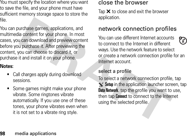 98media applicationsYou must specify the location where you want to save the file, and your phone must have sufficient memory storage space to store the file.You can purchase games, applications, and multimedia content for your phone. In most cases, you can download and preview content before you purchase it. After previewing the content, you can choose to discard it, or purchase it and install it on your phone.Notes:•Call charges apply during download sessions.•Some games might make your phone vibrate. Some ringtones vibrate automatically. If you use one of these tones, your phone vibrates even when it is not set to a vibrate ring style.close the browserTapâ to close and exit the browser application.network connection profilesYou can use different Internet accounts to connect to the Internet in different ways. Use the network feature to select or create a network connection profile for an Internet account.select a profileTo select a network connection profile, tap TSetup in the application launcher screen, tap Data Network. tap the profile you want to use, then tap Connect to connect to the Internet using the selected profile.