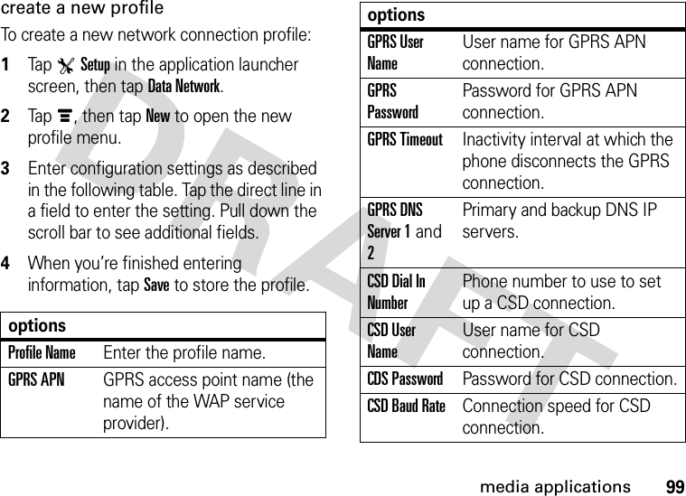 99media applicationscreate a new profileTo create a new network connection profile:  1Tap TSetup in the application launcher screen, then tap Data Network.2Tapé, then tap New to open the new profile menu.3Enter configuration settings as described in the following table. Tap the direct line in a field to enter the setting. Pull down the scroll bar to see additional fields.4When you’re finished entering information, tap Save to store the profile.optionsProfile NameEnter the profile name.GPRS APNGPRS access point name (the name of the WAP service provider).GPRS User NameUser name for GPRS APN connection.GPRS PasswordPassword for GPRS APN connection.GPRS TimeoutInactivity interval at which the phone disconnects the GPRS connection.GPRS DNS Server 1 and 2Primary and backup DNS IP servers.CSD Dial In NumberPhone number to use to set up a CSD connection.CSD User NameUser name for CSD connection.CDS PasswordPassword for CSD connection.CSD Baud RateConnection speed for CSD connection.options