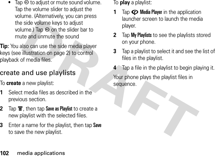 102media applications•Tapn to adjust or mute sound volume. Tap the volume slider to adjust the volume. (Alternatively, you can press the side volume keys to adjust volume.) Tapn on the slider bar to mute and unmute the soundTip: You also can use the side media player keys (see illustration on page 2) to control playback of media files.create and use playlistsTo  create a new playlist:  1Select media files as described in the previous section.2Tapé, then tap Save as Playlist to create a new playlist with the selected files.3Enter a name for the playlist, then tap Save to save the new playlist.To  play a playlist:  1Tap GMedia Player in the application launcher screen to launch the media player.2Tap My Playlists to see the playlists stored on your phone.3Tap a playlist to select it and see the list of files in the playlist.4Tap a file in the playlist to begin playing it.Your phone plays the playlist files in sequence.