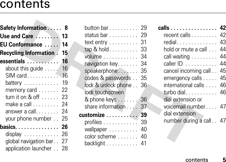 contents5contentsSafety Information . . . . .   8Use and Care  . . . . . . . .   13EU Conformance  . . . . .   14Recycling Information  .   15essentials  . . . . . . . . . . .   16about this guide . . . . .   16SIM card. . . . . . . . . . .   16battery  . . . . . . . . . . . .   19memory card . . . . . . .   22turn it on &amp; off  . . . . . .   23make a call . . . . . . . . .   24answer a call. . . . . . . .   24your phone number  . .   25basics. . . . . . . . . . . . . . .   26display  . . . . . . . . . . . .   26global navigation bar. .   27application launcher  . .   28button bar . . . . . . . . . .  29status bar . . . . . . . . . .   29text entry . . . . . . . . . .  31tap &amp; hold. . . . . . . . . .  33volume . . . . . . . . . . . .   34navigation key. . . . . . .   34speakerphone. . . . . . .   35codes &amp; passwords  . .   35lock &amp; unlock phone . .   36lock touchscreen&amp; phone keys . . . . . . .   36share information . . . .   37customize . . . . . . . . . . .  39profiles . . . . . . . . . . . .   39wallpaper  . . . . . . . . . .   40color scheme . . . . . . .   40backlight . . . . . . . . . . .   41calls . . . . . . . . . . . . . . . .   42recent calls . . . . . . . . .  42redial. . . . . . . . . . . . . .   43hold or mute a call  . . .   44call waiting . . . . . . . . .  44caller ID  . . . . . . . . . . .   44cancel incoming call . .   45emergency calls . . . . .   45international calls . . . .   46turbo dial. . . . . . . . . . .  46dial extension orvoicemail number . . . .   47dial extensionnumber during a call . .   47