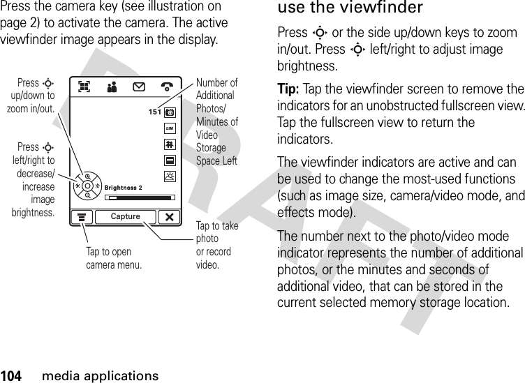 104media applicationsPress the camera key (see illustration on page 2) to activate the camera. The active viewfinder image appears in the display.use the viewfinderPressS or the side up/down keys to zoom in/out. PressS left/right to adjust image brightness.Tip: Tap the viewfinder screen to remove the indicators for an unobstructed fullscreen view. Tap the fullscreen view to return the indicators.The viewfinder indicators are active and can be used to change the most-used functions (such as image size, camera/video mode, and effects mode).The number next to the photo/video mode indicator represents the number of additional photos, or the minutes and seconds of additional video, that can be stored in the current selected memory storage location.Press S left/right to decrease/increase image brightness.Press S up/down to zoom in/out.Tap to opencamera menu.Number of Additional Photos/ Minutes of Video Storage Space LeftTap to take photoor record video.Brightness 2Brightness 2151Capture2.0M