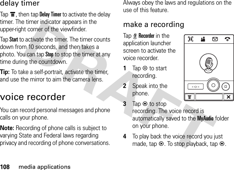 108media applicationsdelay timerTapé, then tap Delay Timer to activate the delay timer. The timer indicator appears in the upper-right corner of the viewfinder.Tap Start to activate the timer. The timer counts down from 10 seconds, and then takes a photo. You can tap Stop to stop the timer at any time during the countdown.Tip: To take a self-portrait, activate the timer, and use the mirror to aim the camera lens.voice recorderYou can record personal messages and phone calls on your phone.Note: Recording of phone calls is subject to varying State and Federal laws regarding privacy and recording of phone conversations. Always obey the laws and regulations on the use of this feature.make a recordingTap %Recorder in the application launcher screen to activate the voice recorder.  1Tapk to start recording.2Speak into the phone.3Tapp to stop recording. The voice record is automatically saved to the MyAudio folder on your phone.4To play back the voice record you just made, tapq. To stop playback, tapp.