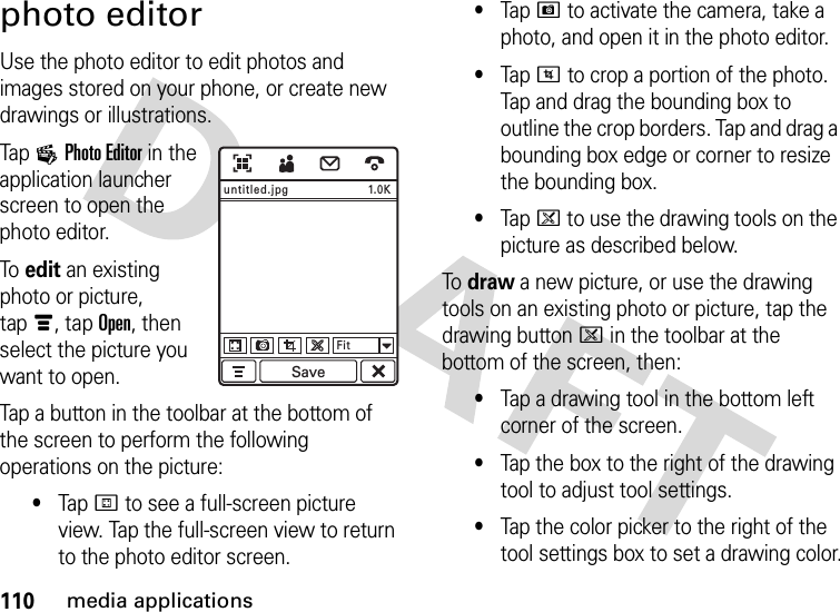 110media applicationsphoto editorUse the photo editor to edit photos and images stored on your phone, or create new drawings or illustrations.Tap 3Photo Editor in the application launcher screen to open the photo editor.To  edit an existing photo or picture, tapé, tap Open, then select the picture you want to open.Tap a button in the toolbar at the bottom of the screen to perform the following operations on the picture:•TapI to see a full-screen picture view. Tap the full-screen view to return to the photo editor screen.•TapH to activate the camera, take a photo, and open it in the photo editor.•TapJ to crop a portion of the photo. Tap and drag the bounding box to outline the crop borders. Tap and drag a bounding box edge or corner to resize the bounding box.•Tapk to use the drawing tools on the picture as described below.To  draw a new picture, or use the drawing tools on an existing photo or picture, tap the drawing buttonk in the toolbar at the bottom of the screen, then:•Tap a drawing tool in the bottom left corner of the screen.•Tap the box to the right of the drawing tool to adjust tool settings.•Tap the color picker to the right of the tool settings box to set a drawing color.1.0KFitSaveuntitled.jpg