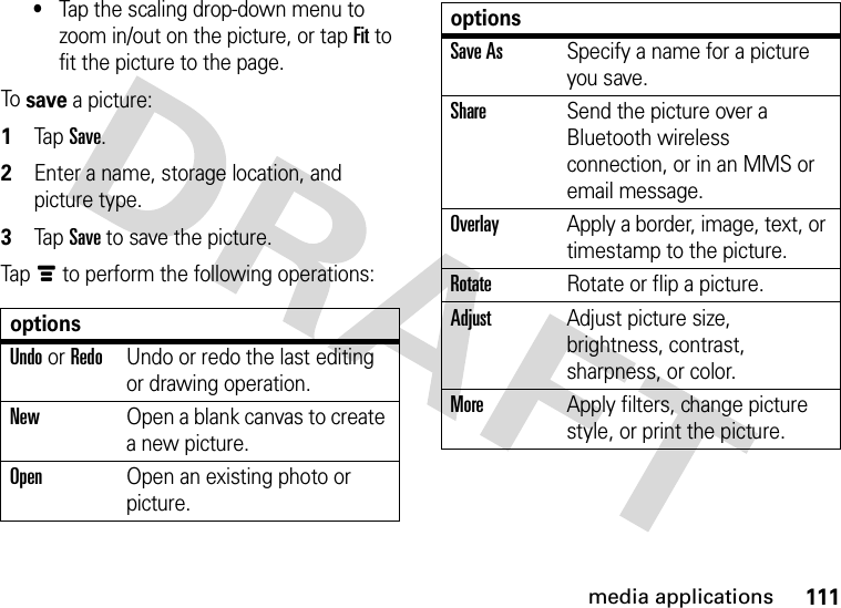 111media applications•Tap the scaling drop-down menu to zoom in/out on the picture, or tap Fit to fit the picture to the page.To save a picture:  1Tap Save.2Enter a name, storage location, and picture type.3Tap Save to save the picture.Tapé to perform the following operations:optionsUndo or RedoUndo or redo the last editing or drawing operation.NewOpen a blank canvas to create a new picture.OpenOpen an existing photo or picture.Save AsSpecify a name for a picture you save.ShareSend the picture over a Bluetooth wireless connection, or in an MMS or email message.OverlayApply a border, image, text, or timestamp to the picture.RotateRotate or flip a picture.AdjustAdjust picture size, brightness, contrast, sharpness, or color.MoreApply filters, change picture style, or print the picture.options