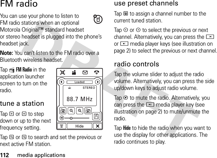 112media applicationsFM radioYou can use your phone to listen to FM radio stations when an optional Motorola Original™ standard headset or stereo headset is plugged into the phone’s headset jack.Note: You can’t listen to the FM radio over a Bluetooth wireless headset.Tap 1FM Radio in the application launcher screen to turn on the radio.tune a stationTapT orS to step down or up to the next frequency setting.TapR orQ to search and set the previous or next active FM station.use preset channelsTapU to assign a channel number to the current tuned station.TapX orW to select the previous or next channel. Alternatively, you can press the h or j media player keys (see illustration on page 2) to select the previous or next channel.radio controlsTap the volume slider to adjust the radio volume. Alternatively, you can press the side up/down keys to adjust radio volume.TapV to mute the radio. Alternatively, you can press the i media player key (see illustration on page 2) to mute/unmute the radio.Tap Hide to hide the radio when you want to use the display for other applications. The radio continues to play.LoadedSTEREOHideLoadedSTEREO88.7 MHzHide