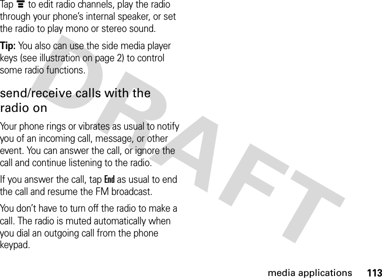 113media applicationsTapé to edit radio channels, play the radio through your phone’s internal speaker, or set the radio to play mono or stereo sound.Tip: You also can use the side media player keys (see illustration on page 2) to control some radio functions.send/receive calls with the radio onYour phone rings or vibrates as usual to notify you of an incoming call, message, or other event. You can answer the call, or ignore the call and continue listening to the radio.If you answer the call, tapEnd as usual to end the call and resume the FM broadcast.You don’t have to turn off the radio to make a call. The radio is muted automatically when you dial an outgoing call from the phone keypad.