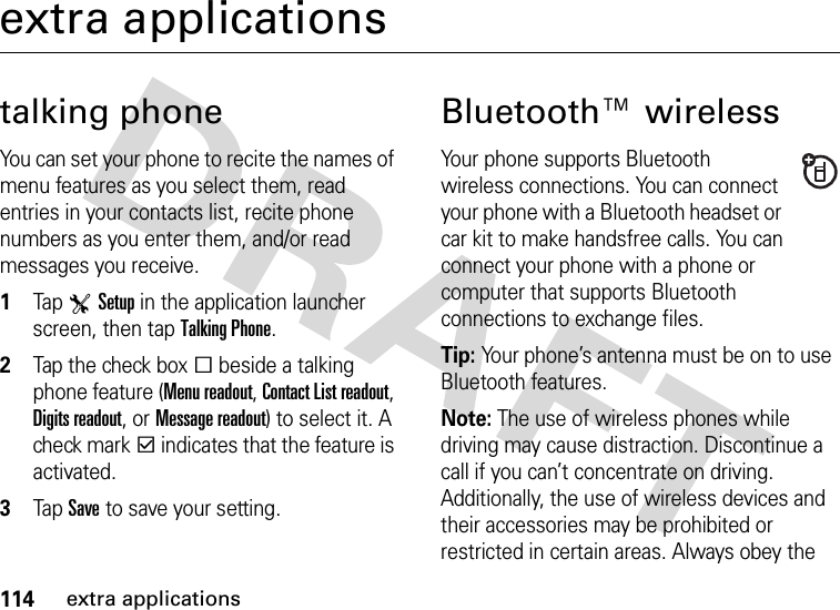 114extra applicationsextra applicationstalking phoneYou can set your phone to recite the names of menu features as you select them, read entries in your contacts list, recite phone numbers as you enter them, and/or read messages you receive.  1Tap TSetup in the application launcher screen, then tap Talking Phone.2Tap the check boxe beside a talking phone feature (Menu readout, Contact List readout, Digits readout, or Message readout) to select it. A check markd indicates that the feature is activated.3Tap Save to save your setting.Bluetooth™ wirelessYour phone supports Bluetooth wireless connections. You can connect your phone with a Bluetooth headset or car kit to make handsfree calls. You can connect your phone with a phone or computer that supports Bluetooth connections to exchange files.Tip: Your phone’s antenna must be on to use Bluetooth features.Note: The use of wireless phones while driving may cause distraction. Discontinue a call if you can’t concentrate on driving. Additionally, the use of wireless devices and their accessories may be prohibited or restricted in certain areas. Always obey the 