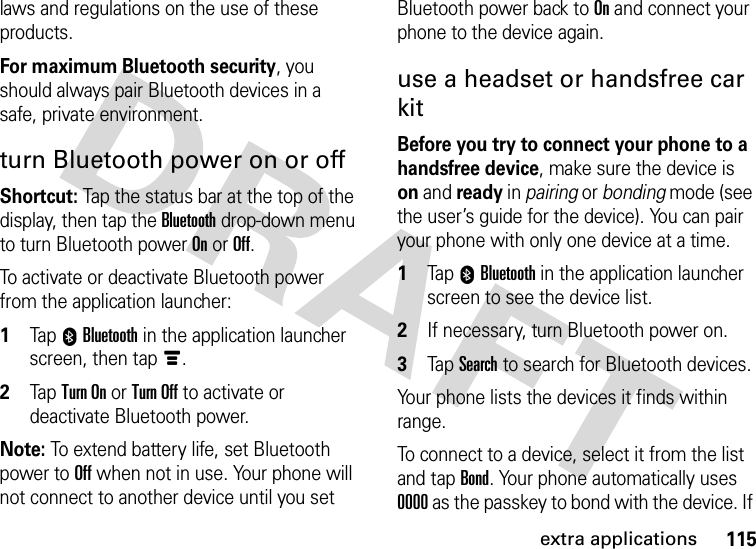 115extra applicationslaws and regulations on the use of these products.For maximum Bluetooth security, you should always pair Bluetooth devices in a safe, private environment.turn Bluetooth power on or offShortcut: Tap the status bar at the top of the display, then tap the Bluetooth drop-down menu to turn Bluetooth power On or Off.To activate or deactivate Bluetooth power from the application launcher:  1Tap 0Bluetooth in the application launcher screen, then tapé.2Tap Turn On or Turn Off to activate or deactivate Bluetooth power.Note: To extend battery life, set Bluetooth power to Off when not in use. Your phone will not connect to another device until you set Bluetooth power back to On and connect your phone to the device again.use a headset or handsfree car kitBefore you try to connect your phone to a handsfree device, make sure the device is on and ready in pairing or bonding mode (see the user’s guide for the device). You can pair your phone with only one device at a time.  1Tap 0Bluetooth in the application launcher screen to see the device list.2If necessary, turn Bluetooth power on.3Tap Search to search for Bluetooth devices.Your phone lists the devices it finds within range.To connect to a device, select it from the list and tap Bond. Your phone automatically uses 0000 as the passkey to bond with the device. If 