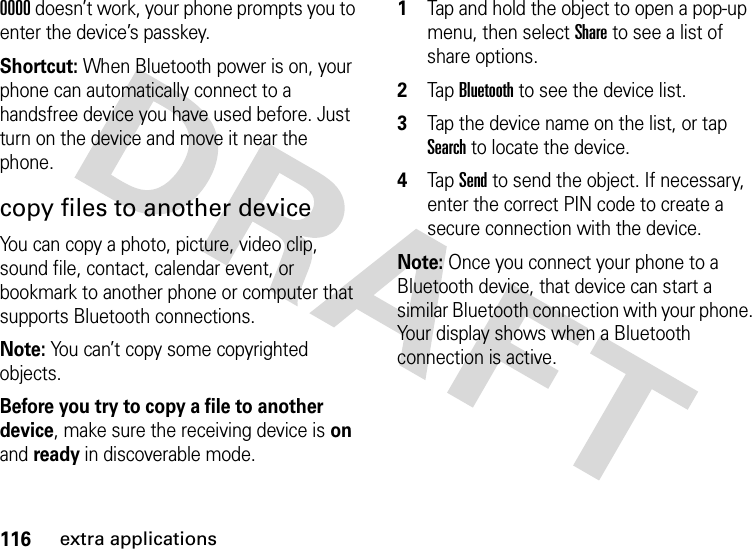 116extra applications0000 doesn’t work, your phone prompts you to enter the device’s passkey.Shortcut: When Bluetooth power is on, your phone can automatically connect to a handsfree device you have used before. Just turn on the device and move it near the phone.copy files to another deviceYou can copy a photo, picture, video clip, sound file, contact, calendar event, or bookmark to another phone or computer that supports Bluetooth connections.Note: You can’t copy some copyrighted objects.Before you try to copy a file to another device, make sure the receiving device is on and ready in discoverable mode.  1Tap and hold the object to open a pop-up menu, then select Share to see a list of share options.2Tap Bluetooth to see the device list.3Tap the device name on the list, or tap Search to locate the device.4Tap Send to send the object. If necessary, enter the correct PIN code to create a secure connection with the device.Note: Once you connect your phone to a Bluetooth device, that device can start a similar Bluetooth connection with your phone. Your display shows when a Bluetooth connection is active.