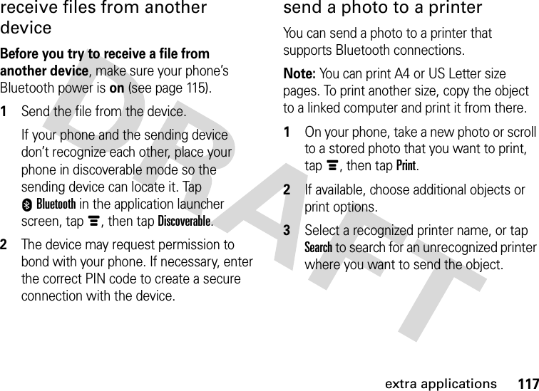 117extra applicationsreceive files from another deviceBefore you try to receive a file from another device, make sure your phone’s Bluetooth power is on (see page 115).  1Send the file from the device.If your phone and the sending device don’t recognize each other, place your phone in discoverable mode so the sending device can locate it. Tap 0Bluetooth in the application launcher screen, tapé, then tap Discoverable.2The device may request permission to bond with your phone. If necessary, enter the correct PIN code to create a secure connection with the device.send a photo to a printerYou can send a photo to a printer that supports Bluetooth connections.Note: You can print A4 or US Letter size pages. To print another size, copy the object to a linked computer and print it from there.  1On your phone, take a new photo or scroll to a stored photo that you want to print, tapé, then tap Print.2If available, choose additional objects or print options.3Select a recognized printer name, or tap Search to search for an unrecognized printer where you want to send the object.