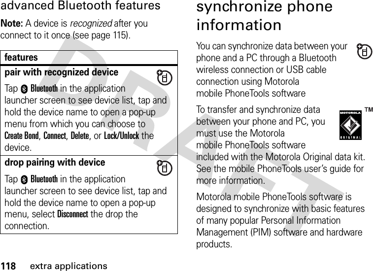 118extra applicationsadvanced Bluetooth featuresNote: A device is recognized after you connect to it once (see page 115).synchronize phone informationYou can synchronize data between your phone and a PC through a Bluetooth wireless connection or USB cable connection using Motorola mobile PhoneTools softwareTo transfer and synchronize data between your phone and PC, you must use the Motorola mobile PhoneTools software included with the Motorola Original data kit. See the mobile PhoneTools user’s guide for more information.Motorola mobile PhoneTools software is designed to synchronize with basic features of many popular Personal Information Management (PIM) software and hardware products.featurespair with recognized deviceTap 0Bluetooth in the application launcher screen to see device list, tap and hold the device name to open a pop-up menu from which you can choose to Create Bond, Connect, Delete, or Lock/Unlock the device.drop pairing with deviceTap 0Bluetooth in the application launcher screen to see device list, tap and hold the device name to open a pop-up menu, select Disconnect the drop the connection.