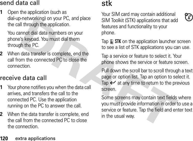 120extra applicationssend data call  1Open the application (such as dial-up-networking) on your PC, and place the call through the application.You cannot dial data numbers on your phone’s keypad. You must dial them through the PC.2When data transfer is complete, end the call from the connected PC to close the connection.receive data call  1Your phone notifies you when the data call arrives, and transfers the call to the connected PC. Use the application running on the PC to answer the call.2When the data transfer is complete, end the call from the connected PC to close the connection.stkYour SIM card may contain additional SIM Toolkit (STK) applications that add features and functionality to your phone.Tap 8STK on the application launcher screen to see a list of STK applications you can use.Tap a service or feature to select it. Your phone shows the service or feature screen.Pull down the scroll bar to scroll through a text page or option list. Tap an option to select it. Tapó at any time to return to the previous screen.Some screens may contain text fields where you must provide information in order to use a service or feature. Tap the field and enter text in the usual way.