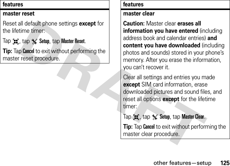 other features—setup125master resetReset all default phone settings except for the lifetime timer:Tap6, tap TSetup, tap Master Reset.Tip: Tap Cancel to exit without performing the master reset procedure.featuresmaster clearCaution: Master clear erases all information you have entered (including address book and calendar entries) and content you have downloaded (including photos and sounds) stored in your phone’s memory. After you erase the information, you can’t recover it.Clear all settings and entries you made except SIM card information, erase downloaded pictures and sound files, and reset all options except for the lifetime timer:Tap6, tap TSetup, tap Master Clear.Tip: Tap Cancel to exit without performing the master clear procedure.features