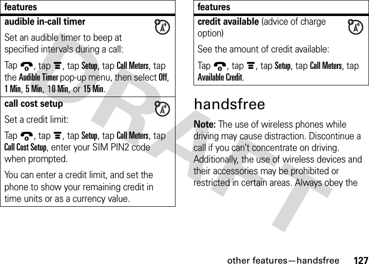 other features—handsfree127handsfreeNote: The use of wireless phones while driving may cause distraction. Discontinue a call if you can’t concentrate on driving. Additionally, the use of wireless devices and their accessories may be prohibited or restricted in certain areas. Always obey the audible in-call timerSet an audible timer to beep at specified intervals during a call:Tap9, tapé, tap Setup, tap Call Meters, tap the Audible Timer pop-up menu, then select Off, 1Min, 5Min, 10Min, or 15 Min.call cost setupSet a credit limit:Tap9, tapé, tap Setup, tap Call Meters, tap Call Cost Setup, enter your SIM PIN2 code when prompted.You can enter a credit limit, and set the phone to show your remaining credit in time units or as a currency value.featurescredit available (advice of charge option)See the amount of credit available:Tap9, tapé, tap Setup, tap Call Meters, tap Available Credit.features