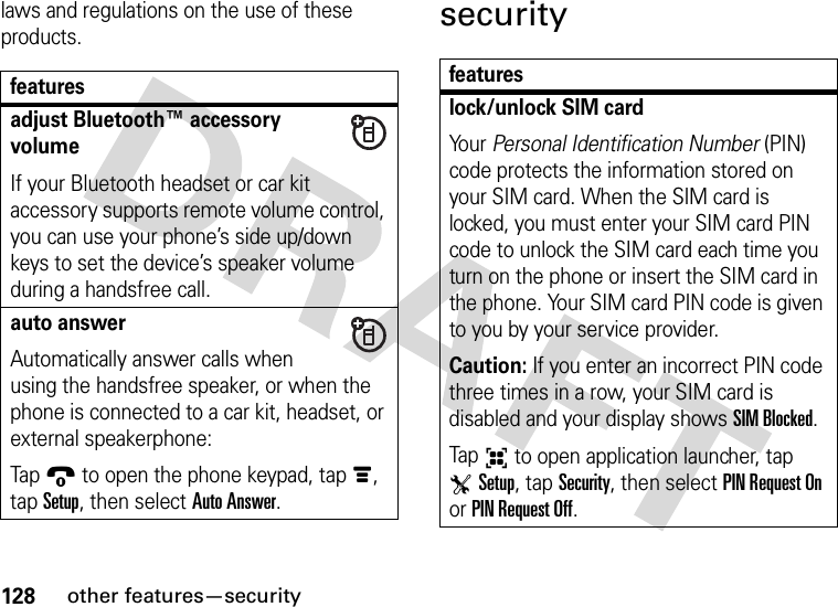 128other features—securitylaws and regulations on the use of these products.securityfeaturesadjust Bluetooth™ accessory volumeIf your Bluetooth headset or car kit accessory supports remote volume control, you can use your phone’s side up/down keys to set the device’s speaker volume during a handsfree call.auto answerAutomatically answer calls when using the handsfree speaker, or when the phone is connected to a car kit, headset, or external speakerphone:Tap9 to open the phone keypad, tapé, tap Setup, then select Auto Answer.featureslock/unlock SIM cardYo u r   Personal Identification Number (PIN) code protects the information stored on your SIM card. When the SIM card is locked, you must enter your SIM card PIN code to unlock the SIM card each time you turn on the phone or insert the SIM card in the phone. Your SIM card PIN code is given to you by your service provider.Caution: If you enter an incorrect PIN code three times in a row, your SIM card is disabled and your display shows SIM Blocked.Tap6 to open application launcher, tap TSetup, tap Security, then select PIN Request On or PIN Request Off.