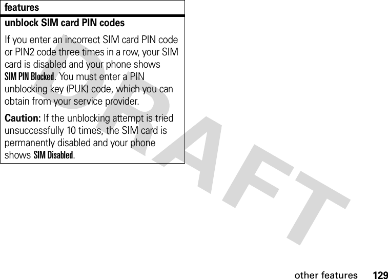 129other featuresunblock SIM card PIN codesIf you enter an incorrect SIM card PIN code or PIN2 code three times in a row, your SIM card is disabled and your phone shows SIM PIN Blocked. You must enter a PIN unblocking key (PUK) code, which you can obtain from your service provider.Caution: If the unblocking attempt is tried unsuccessfully 10 times, the SIM card is permanently disabled and your phone shows SIM Disabled.features