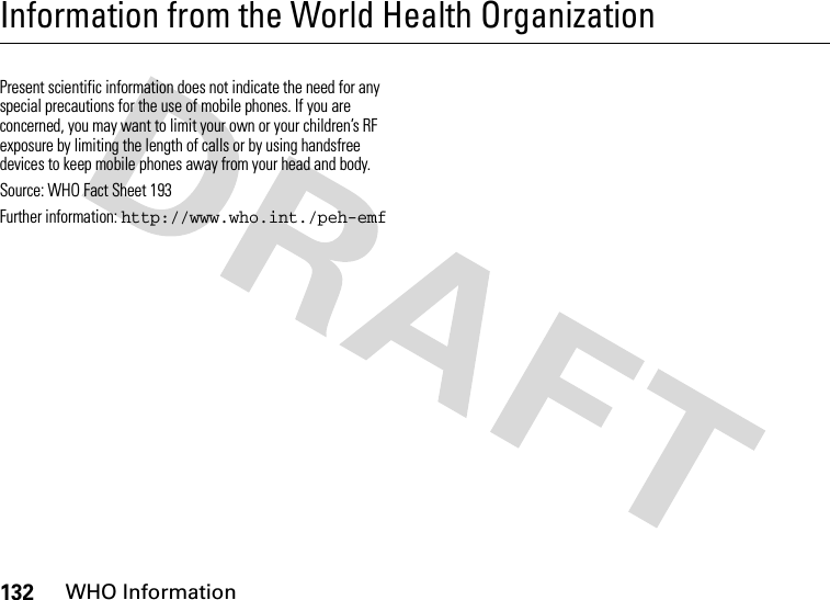 132WHO InformationInformation from the World Health OrganizationWHO Infor mationPresent scientific information does not indicate the need for any special precautions for the use of mobile phones. If you are concerned, you may want to limit your own or your children’s RF exposure by limiting the length of calls or by using handsfree devices to keep mobile phones away from your head and body.Source: WHO Fact Sheet 193 Further information: http://www.who.int./peh-emf