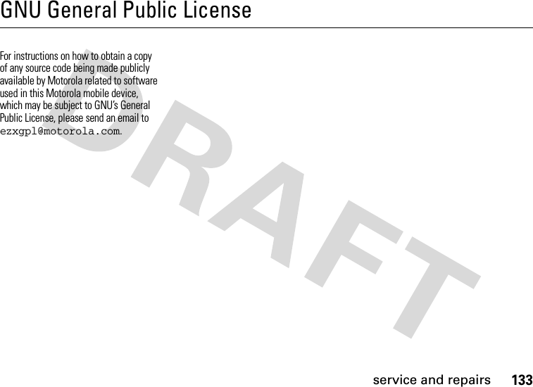 service and repairs133GNU General Public LicenseGNU Licen seFor instructions on how to obtain a copy of any source code being made publicly available by Motorola related to software used in this Motorola mobile device, which may be subject to GNU’s General Public License, please send an email to ezxgpl@motorola.com. 