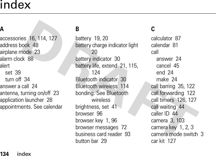 134indexindexAaccessories  16, 114, 127address book  48airplane mode  23alarm clock  88alertset  39turn off  34answer a call  24antenna, turning on/off  23application launcher  28appointments. See calendarBbattery  19, 20battery charge indicator light  20battery indicator  30battery life, extend  21, 115, 124Bluetooth indicator  30Bluetooth wireless  114bonding. See Bluetooth wirelessbrightness, set  41browser  96browser key  1, 96browser messages  72business card reader  93button bar  29Ccalculator  87calendar  81callanswer  24cancel  45end  24make  24call barring  35, 122call forwarding  122call timers  126, 127call waiting  44caller ID  44camera  3, 103camera key  1, 2, 3camera mode switch  3car kit  127