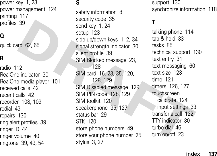 index137power key  1, 23power management  124printing  117profiles  39Qquick card  62, 65Rradio  112RealOne indicator  30RealOne media player  101received calls  42recent calls  42recorder  108, 109redial  43repairs  130ring alert profiles  39ringer ID  44ringer volume  40ringtone  39, 49, 54Ssafety information  8security code  35send key  1, 24setup  123side up/down keys  1, 2, 34signal strength indicator  30silent profile  39SIM Blocked message  23, 128SIM card  16, 23, 35, 120, 128, 129SIM Disabled message  129SIM PIN code  128, 129SIM toolkit  120speakerphone  35, 127status bar  29STK  120store phone numbers  49store your phone number  25stylus  3, 27support  130synchronize information  118Ttalking phone  114tap &amp; hold  33tasks  85technical support  130text entry  31text messaging  60text size  123time  121timers  126, 127touchscreencalibrate  124input settings  33transfer a call  122TTY indicator  30turbo dial  46turn on/off  23