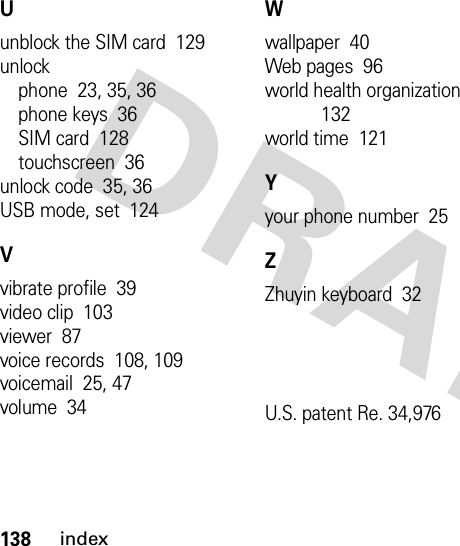 138indexUunblock the SIM card  129unlockphone  23, 35, 36phone keys  36SIM card  128touchscreen  36unlock code  35, 36USB mode, set  124Vvibrate profile  39video clip  103viewer  87voice records  108, 109voicemail  25, 47volume  34Wwallpaper  40Web pages  96world health organization  132world time  121Yyour phone number  25ZZhuyin keyboard  32U.S. patent Re. 34,976