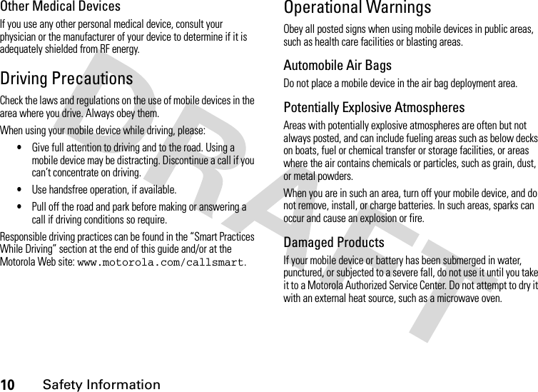 10Safety InformationOther Medical DevicesIf you use any other personal medical device, consult your physician or the manufacturer of your device to determine if it is adequately shielded from RF energy.Driving PrecautionsCheck the laws and regulations on the use of mobile devices in the area where you drive. Always obey them.When using your mobile device while driving, please:•Give full attention to driving and to the road. Using a mobile device may be distracting. Discontinue a call if you can’t concentrate on driving.•Use handsfree operation, if available.•Pull off the road and park before making or answering a call if driving conditions so require.Responsible driving practices can be found in the “Smart Practices While Driving” section at the end of this guide and/or at the Motorola Web site: www.motorola.com/callsmart.Operational WarningsObey all posted signs when using mobile devices in public areas, such as health care facilities or blasting areas.Automobile Air BagsDo not place a mobile device in the air bag deployment area.Potentially Explosive AtmospheresAreas with potentially explosive atmospheres are often but not always posted, and can include fueling areas such as below decks on boats, fuel or chemical transfer or storage facilities, or areas where the air contains chemicals or particles, such as grain, dust, or metal powders.When you are in such an area, turn off your mobile device, and do not remove, install, or charge batteries. In such areas, sparks can occur and cause an explosion or fire.Damaged ProductsIf your mobile device or battery has been submerged in water, punctured, or subjected to a severe fall, do not use it until you take it to a Motorola Authorized Service Center. Do not attempt to dry it with an external heat source, such as a microwave oven.