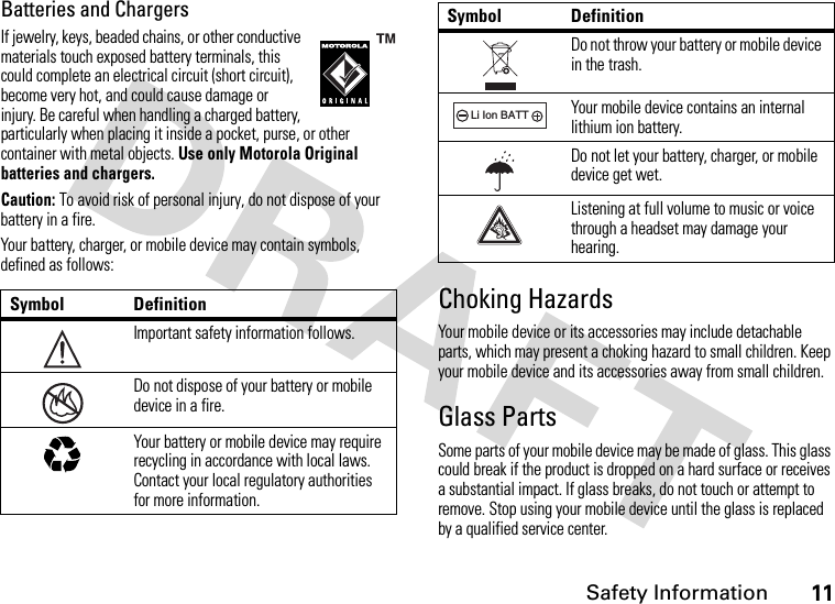 Safety Information11Batteries and ChargersIf jewelry, keys, beaded chains, or other conductive materials touch exposed battery terminals, this could complete an electrical circuit (short circuit), become very hot, and could cause damage or injury. Be careful when handling a charged battery, particularly when placing it inside a pocket, purse, or other container with metal objects. Use only Motorola Original batteries and chargers.Caution: To avoid risk of personal injury, do not dispose of your battery in a fire.Your battery, charger, or mobile device may contain symbols, defined as follows:Choking HazardsYour mobile device or its accessories may include detachable parts, which may present a choking hazard to small children. Keep your mobile device and its accessories away from small children.Glass PartsSome parts of your mobile device may be made of glass. This glass could break if the product is dropped on a hard surface or receives a substantial impact. If glass breaks, do not touch or attempt to remove. Stop using your mobile device until the glass is replaced by a qualified service center.Symbol DefinitionImportant safety information follows.Do not dispose of your battery or mobile device in a fire.Your battery or mobile device may require recycling in accordance with local laws. Contact your local regulatory authorities for more information.032374o032376o032375oDo not throw your battery or mobile device in the trash.Your mobile device contains an internal lithium ion battery.Do not let your battery, charger, or mobile device get wet.Listening at full volume to music or voice through a headset may damage your hearing.Symbol Definition032378oLi Ion BATT