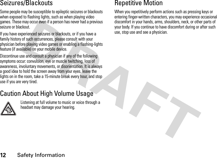 12Safety InformationSeizures/BlackoutsSome people may be susceptible to epileptic seizures or blackouts when exposed to flashing lights, such as when playing video games. These may occur even if a person has never had a previous seizure or blackout.If you have experienced seizures or blackouts, or if you have a family history of such occurrences, please consult with your physician before playing video games or enabling a flashing-lights feature (if available) on your mobile device.Discontinue use and consult a physician if any of the following symptoms occur: convulsion, eye or muscle twitching, loss of awareness, involuntary movements, or disorientation. It is always a good idea to hold the screen away from your eyes, leave the lights on in the room, take a 15-minute break every hour, and stop use if you are very tired.Caution About High Volume UsageListening at full volume to music or voice through a headset may damage your hearing.Repetitive MotionWhen you repetitively perform actions such as pressing keys or entering finger-written characters, you may experience occasional discomfort in your hands, arms, shoulders, neck, or other parts of your body. If you continue to have discomfort during or after such use, stop use and see a physician.