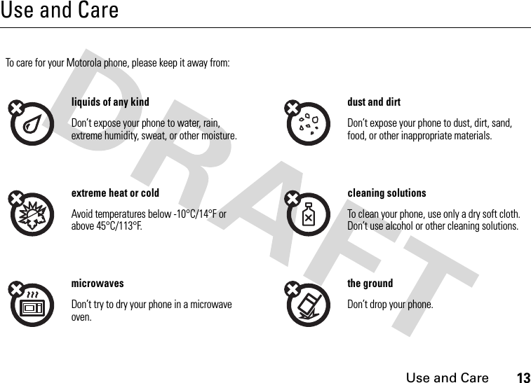 Use and Care13Use and CareUse and CareTo care for your Motorola phone, please keep it away from:liquids of any kind dust and dirtDon’t expose your phone to water, rain, extreme humidity, sweat, or other moisture.Don’t expose your phone to dust, dirt, sand, food, or other inappropriate materials.extreme heat or cold cleaning solutionsAvoid temperatures below -10°C/14°F or above 45°C/113°F.To clean your phone, use only a dry soft cloth. Don’t use alcohol or other cleaning solutions.microwaves the groundDon’t try to dry your phone in a microwave oven.Don’t drop your phone.