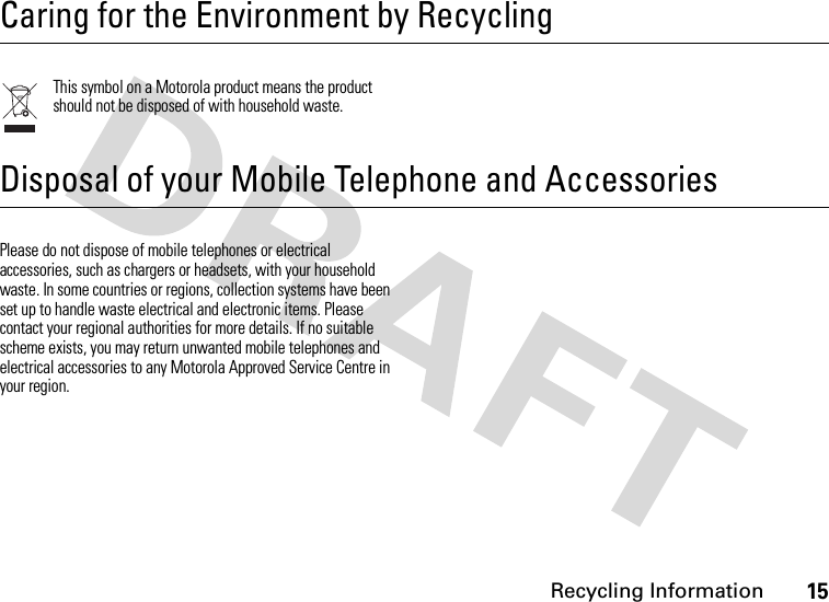 Recycling Information15 Recycling InformationCaring for the Environment by RecyclingThis symbol on a Motorola product means the product should not be disposed of with household waste.Disposal of your Mobile Telephone and AccessoriesPlease do not dispose of mobile telephones or electrical accessories, such as chargers or headsets, with your household waste. In some countries or regions, collection systems have been set up to handle waste electrical and electronic items. Please contact your regional authorities for more details. If no suitable scheme exists, you may return unwanted mobile telephones and electrical accessories to any Motorola Approved Service Centre in your region.