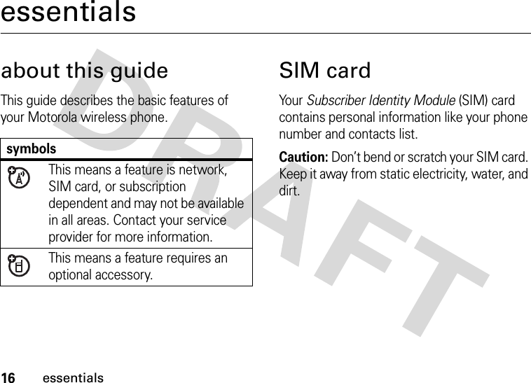 16essentialsessentialsabout this guideThis guide describes the basic features of your Motorola wireless phone.SIM cardYour Subscriber Identity Module (SIM) card contains personal information like your phone number and contacts list.Caution: Don’t bend or scratch your SIM card. Keep it away from static electricity, water, and dirt.symbolsThis means a feature is network, SIM card, or subscription dependent and may not be available in all areas. Contact your service provider for more information.This means a feature requires an optional accessory.