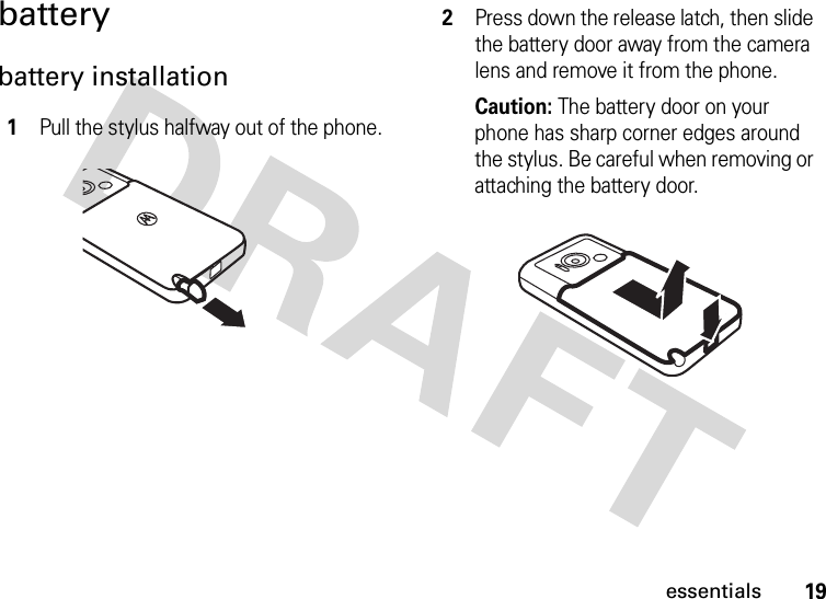 19essentialsbatterybattery installation 1Pull the stylus halfway out of the phone.2Press down the release latch, then slide the battery door away from the camera lens and remove it from the phone.Caution: The battery door on your phone has sharp corner edges around the stylus. Be careful when removing or attaching the battery door.