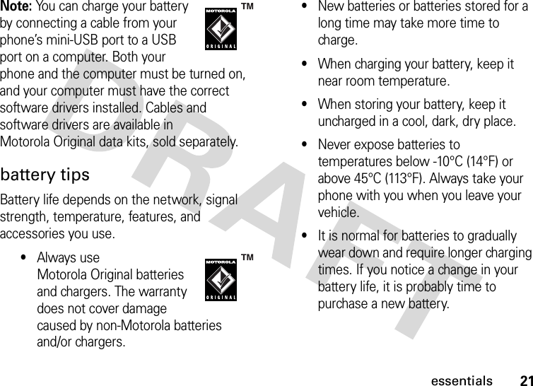 21essentialsNote: You can charge your battery by connecting a cable from your phone’s mini-USB port to a USB port on a computer. Both your phone and the computer must be turned on, and your computer must have the correct software drivers installed. Cables and software drivers are available in Motorola Original data kits, sold separately.battery tipsBattery life depends on the network, signal strength, temperature, features, and accessories you use.•Always use Motorola Original batteries and chargers. The warranty does not cover damage caused by non-Motorola batteries and/or chargers.•New batteries or batteries stored for a long time may take more time to charge.•When charging your battery, keep it near room temperature.•When storing your battery, keep it uncharged in a cool, dark, dry place.•Never expose batteries to temperatures below -10°C (14°F) or above 45°C (113°F). Always take your phone with you when you leave your vehicle.•It is normal for batteries to gradually wear down and require longer charging times. If you notice a change in your battery life, it is probably time to purchase a new battery.