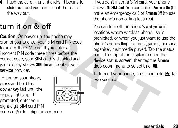 23essentials4Push the card in until it clicks. It begins to slide out, and you can slide it the rest of the way out.turn it on &amp; offCaution: On power up, the phone may prompt you to enter your SIM card PIN code to unlock the SIM card. If you enter an incorrect PIN code three times before the correct code, your SIM card is disabled and your display shows SIM Blocked. Contact your service provider.To turn on your phone, press and hold the power keyO until the display lights up. If prompted, enter your eight-digit SIM card PIN code and/or four-digit unlock code.If you don’t insert a SIM card, your phone shows No SIM Card. You can select Antenna On (to make an emergency call) or Antenna Off (to use the phone’s non-calling features).You can turn off the phone’s antenna in locations where wireless phone use is prohibited, or when you just want to use the phone’s non-calling features (games, personal organizer, multimedia player). Tap the status bar at the top of the display to open the device status screen, then tap the Antenna drop-down menu to select On or Off.To turn off your phone, press and holdO for two seconds.