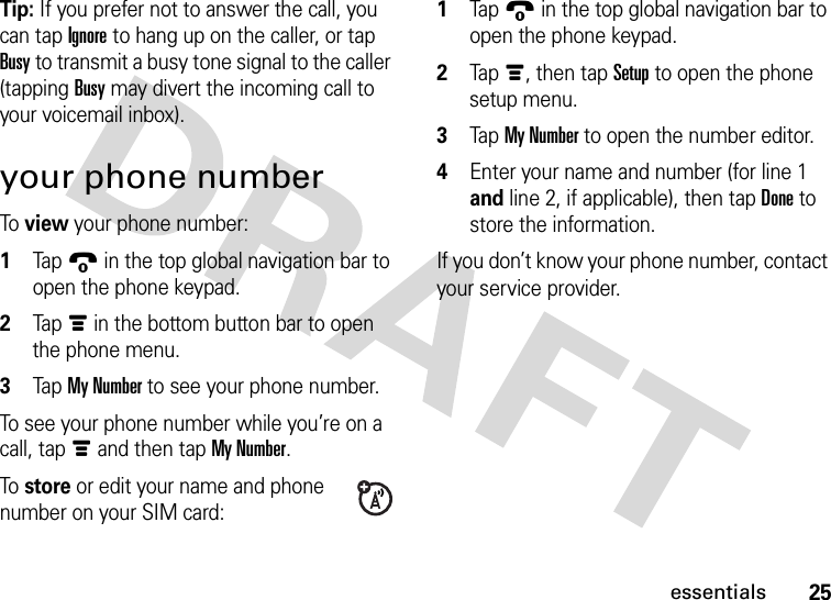 25essentialsTip: If you prefer not to answer the call, you can tap Ignore to hang up on the caller, or tap Busy to transmit a busy tone signal to the caller (tapping Busy may divert the incoming call to your voicemail inbox).your phone numberTo view your phone number:  1Tap9 in the top global navigation bar to open the phone keypad.2Tap é in the bottom button bar to open the phone menu.3Tap My Number to see your phone number.To see your phone number while you’re on a call, tap é and then tap My Number.To store or edit your name and phone number on your SIM card:  1Tap9 in the top global navigation bar to open the phone keypad.2Tap é, then tap Setup to open the phone setup menu.3Tap My Number to open the number editor.4Enter your name and number (for line 1 and line 2, if applicable), then tap Done to store the information.If you don’t know your phone number, contact your service provider.