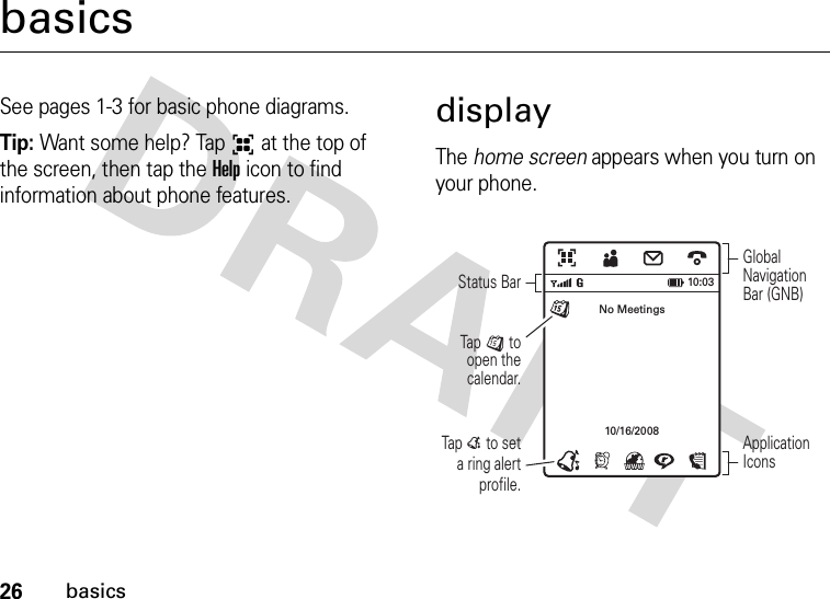 26basicsbasicsSee pages 1-3 for basic phone diagrams.Tip: Want some help? Tap6 at the top of the screen, then tap the Help icon to find information about phone features.displayThe home screen appears when you turn on your phone.Tap E to set a ring alert profile.Tap J to open the calendar.Global Navigation Bar (GNB)Status BarApplication IconsNo Meetings10/16/200810:03