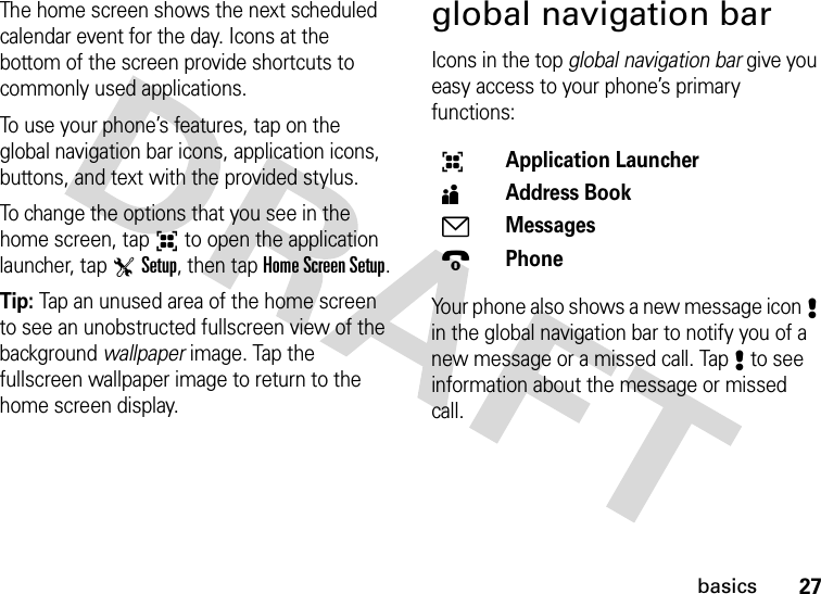 27basicsThe home screen shows the next scheduled calendar event for the day. Icons at the bottom of the screen provide shortcuts to commonly used applications.To use your phone’s features, tap on the global navigation bar icons, application icons, buttons, and text with the provided stylus.To change the options that you see in the home screen, tap6 to open the application launcher, tap TSetup, then tap Home Screen Setup.Tip: Tap an unused area of the home screen to see an unobstructed fullscreen view of the background wallpaper image. Tap the fullscreen wallpaper image to return to the home screen display.global navigation barIcons in the top global navigation bar give you easy access to your phone’s primary functions:Your phone also shows a new message icon8 in the global navigation bar to notify you of a new message or a missed call. Tap8 to see information about the message or missed call.6Application Launcher5Address Book7Messages9Phone