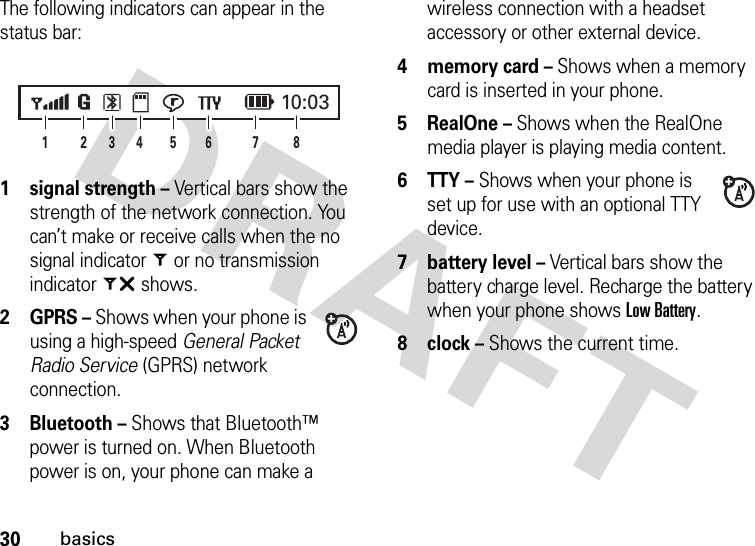 30basicsThe following indicators can appear in the status bar: 1 signal strength – Vertical bars show the strength of the network connection. You can’t make or receive calls when the no signal indicator= or no transmission indicator~ shows.2 GPRS – Shows when your phone is using a high-speed General Packet Radio Service (GPRS) network connection.3 Bluetooth – Shows that Bluetooth™ power is turned on. When Bluetooth power is on, your phone can make a wireless connection with a headset accessory or other external device.4 memory card – Shows when a memory card is inserted in your phone.5 RealOne – Shows when the RealOne media player is playing media content.6 TTY – Shows when your phone is set up for use with an optional TTY device.7 battery level – Vertical bars show the battery charge level. Recharge the battery when your phone shows Low Battery.8 clock – Shows the current time.2846135 710:03