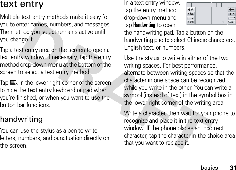 31basicstext entryMultiple text entry methods make it easy for you to enter names, numbers, and messages. The method you select remains active until you change it.Tap a text entry area on the screen to open a text entry window. If necessary, tap the entry method drop-down menu at the bottom of the screen to select a text entry method.Tap ë in the lower right corner of the screen to hide the text entry keyboard or pad when you’re finished, or when you want to use the button bar functions.handwritingYou can use the stylus as a pen to write letters, numbers, and punctuation directly on the screen.In a text entry window, tap the entry method drop-down menu and tap Handwriting to open the handwriting pad. Tap a button on the handwriting pad to select Chinese characters, English text, or numbers.Use the stylus to write in either of the two writing spaces. For best performance, alternate between writing spaces so that the character in one space can be recognized while you write in the other. You can write a symbol (instead of text) in the symbol box in the lower right corner of the writing area.Write a character, then wait for your phone to recognize and place it in the text entry window. If the phone places an incorrect character, tap the character in the choice area that you want to replace it.