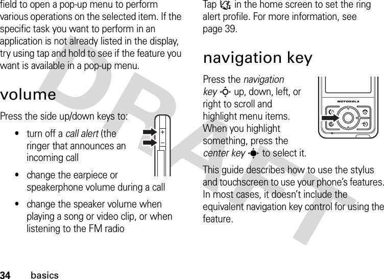 34basicsfield to open a pop-up menu to perform various operations on the selected item. If the specific task you want to perform in an application is not already listed in the display, try using tap and hold to see if the feature you want is available in a pop-up menu.volumePress the side up/down keys to:•turn off a call alert (the ringer that announces an incoming call•change the earpiece or speakerphone volume during a call•change the speaker volume when playing a song or video clip, or when listening to the FM radioTap : in the home screen to set the ring alert profile. For more information, see page 39.navigation keyPress the navigation keyS up, down, left, or right to scroll and highlight menu items. When you highlight something, press the center keys to select it.This guide describes how to use the stylus and touchscreen to use your phone’s features. In most cases, it doesn’t include the equivalent navigation key control for using the feature.