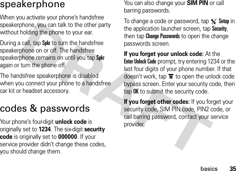 35basicsspeakerphoneWhen you activate your phone’s handsfree speakerphone, you can talk to the other party without holding the phone to your ear.During a call, tap Spkr to turn the handsfree speakerphone on or off. The handsfree speakerphone remains on until you tap Spkr again or turn the phone off.The handsfree speakerphone is disabled when you connect your phone to a handsfree car kit or headset accessory.codes &amp; passwordsYour phone’s four-digit unlock code is originally set to 1234. The six-digit security code is originally set to 000000. If your service provider didn’t change these codes, you should change them.You can also change your SIM PIN or call barring passwords.To change a code or password, tap TSetup in the application launcher screen, tap Security, then tap Change Passwords to open the change passwords screen.If you forget your unlock code:At the Enter Unlock Code prompt, try entering 1234 or the last four digits of your phone number. If that doesn’t work, tapé to open the unlock code bypass screen. Enter your security code, then tap OK to submit the security code.If you forget other codes: If you forget your security code, SIM PIN code, PIN2 code, or call barring password, contact your service provider.