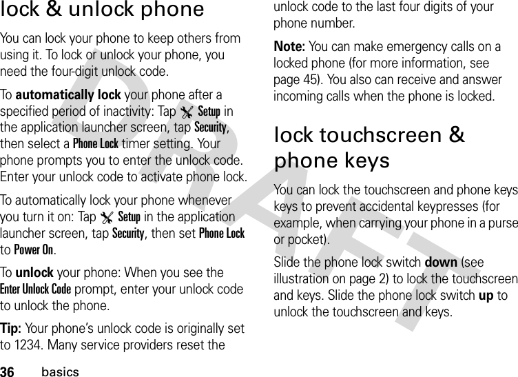 36basicslock &amp; unlock phoneYou can lock your phone to keep others from using it. To lock or unlock your phone, you need the four-digit unlock code.To  automatically lock your phone after a specified period of inactivity: Tap TSetup in the application launcher screen, tap Security, then select a Phone Lock timer setting. Your phone prompts you to enter the unlock code. Enter your unlock code to activate phone lock.To automatically lock your phone whenever you turn it on: Tap TSetup in the application launcher screen, tap Security, then set Phone Lock to Power On.To  unlock your phone: When you see the Enter Unlock Code prompt, enter your unlock code to unlock the phone.Tip: Your phone’s unlock code is originally set to 1234. Many service providers reset the unlock code to the last four digits of your phone number.Note: You can make emergency calls on a locked phone (for more information, see page 45). You also can receive and answer incoming calls when the phone is locked.lock touchscreen &amp; phone keysYou can lock the touchscreen and phone keys keys to prevent accidental keypresses (for example, when carrying your phone in a purse or pocket).Slide the phone lock switch down (see illustration on page 2) to lock the touchscreen and keys. Slide the phone lock switch up to unlock the touchscreen and keys.