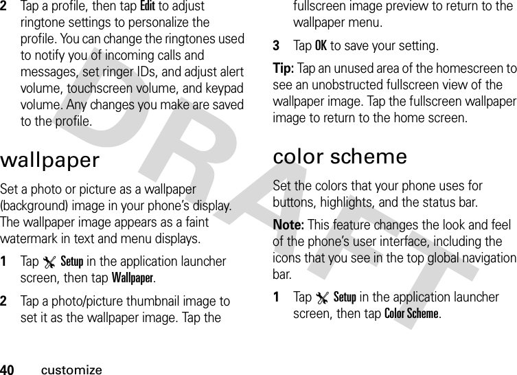 40customize2Tap a profile, then tap Edit to adjust ringtone settings to personalize the profile. You can change the ringtones used to notify you of incoming calls and messages, set ringer IDs, and adjust alert volume, touchscreen volume, and keypad volume. Any changes you make are saved to the profile.wallpaperSet a photo or picture as a wallpaper (background) image in your phone’s display. The wallpaper image appears as a faint watermark in text and menu displays.  1Tap TSetup in the application launcher screen, then tap Wallpaper.2Tap a photo/picture thumbnail image to set it as the wallpaper image. Tap the fullscreen image preview to return to the wallpaper menu.3Tap OK to save your setting.Tip: Tap an unused area of the homescreen to see an unobstructed fullscreen view of the wallpaper image. Tap the fullscreen wallpaper image to return to the home screen.color schemeSet the colors that your phone uses for buttons, highlights, and the status bar.Note: This feature changes the look and feel of the phone’s user interface, including the icons that you see in the top global navigation bar.  1Tap TSetup in the application launcher screen, then tap Color Scheme.