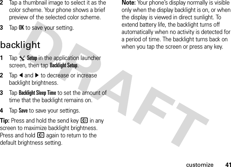 41customize2Tap a thumbnail image to select it as the color scheme. Your phone shows a brief preview of the selected color scheme.3Tap OK to save your setting.backlight  1Tap TSetup in the application launcher screen, then tap Backlight Setup.2Tapî andì to decrease or increase backlight brightness.3Tap Backlight Sleep Time to set the amount of time that the backlight remains on.4Tap Save to save your settings.Tip: Press and hold the send keyN in any screen to maximize backlight brightness. Press and holdN again to return to the default brightness setting.Note: Your phone’s display normally is visible only when the display backlight is on, or when the display is viewed in direct sunlight. To extend battery life, the backlight turns off automatically when no activity is detected for a period of time. The backlight turns back on when you tap the screen or press any key.