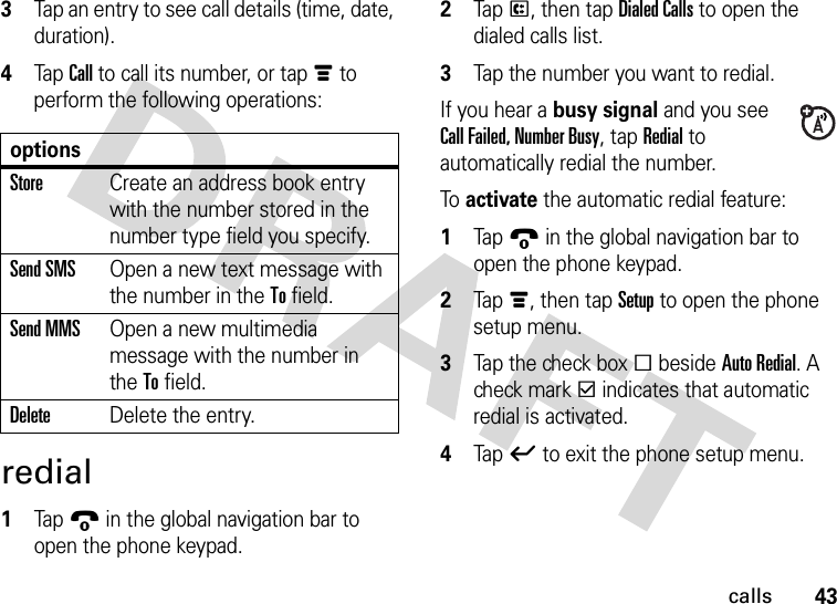 43calls3Tap an entry to see call details (time, date, duration).4Tap Call to call its number, or tap é to perform the following operations:redial  1Tap9 in the global navigation bar to open the phone keypad.2Tap P, then tap Dialed Calls to open the dialed calls list.3Tap the number you want to redial.If you hear a busy signal and you see Call Failed, Number Busy, tap Redial to automatically redial the number.To activate the automatic redial feature:  1Tap9 in the global navigation bar to open the phone keypad.2Tap é, then tap Setup to open the phone setup menu.3Tap the check box e beside Auto Redial. A check mark d indicates that automatic redial is activated.4Tap ó to exit the phone setup menu.optionsStoreCreate an address book entry with the number stored in the number type field you specify.Send SMSOpen a new text message with the number in the To field.Send MMSOpen a new multimedia message with the number in the To field.DeleteDelete the entry.