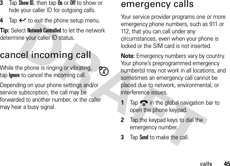 45calls3Tap Show ID, then tap On or Off to show or hide your caller ID for outgoing calls.4Tap ó to exit the phone setup menu.Tip: Select Network Controlled to let the network determine your caller ID status.cancel incoming callWhile the phone is ringing or vibrating, tap Ignore to cancel the incoming call.Depending on your phone settings and/or service subscription, the call may be forwarded to another number, or the caller may hear a busy signal.emergency callsYour service provider programs one or more emergency phone numbers, such as 911 or 112, that you can call under any circumstances, even when your phone is locked or the SIM card is not inserted.Note: Emergency numbers vary by country. Your phone’s preprogrammed emergency number(s) may not work in all locations, and sometimes an emergency call cannot be placed due to network, environmental, or interference issues.  1Tap9 in the global navigation bar to open the phone keypad.2Tap the keypad keys to dial the emergency number.3Tap Send to make the call.