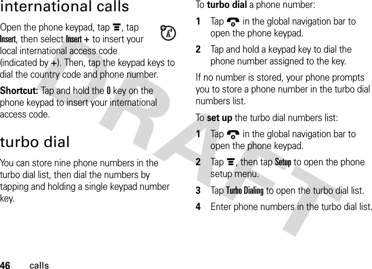 46callsinternational callsOpen the phone keypad, tap é, tap Insert, then select Insert + to insert your local international access code (indicated by +). Then, tap the keypad keys to dial the country code and phone number.Shortcut: Tap and hold the0 key on the phone keypad to insert your international access code.turbo dialYou can store nine phone numbers in the turbo dial list, then dial the numbers by tapping and holding a single keypad number key.To  turbo dial a phone number:  1Tap9 in the global navigation bar to open the phone keypad.2Tap and hold a keypad key to dial the phone number assigned to the key.If no number is stored, your phone prompts you to store a phone number in the turbo dial numbers list.To  set up the turbo dial numbers list:  1Tap9 in the global navigation bar to open the phone keypad.2Tap é, then tap Setup to open the phone setup menu.3Tap Turbo Dialing to open the turbo dial list.4Enter phone numbers in the turbo dial list.